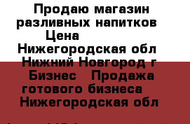 Продаю магазин разливных напитков › Цена ­ 150 000 - Нижегородская обл., Нижний Новгород г. Бизнес » Продажа готового бизнеса   . Нижегородская обл.